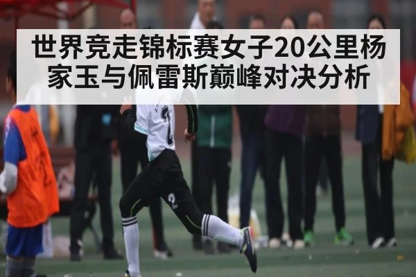 世界竞走锦标赛女子20公里杨家玉与佩雷斯巅峰对决分析