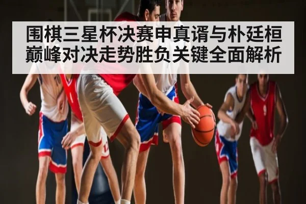 围棋三星杯决赛申真谞与朴廷桓巅峰对决走势胜负关键全面解析