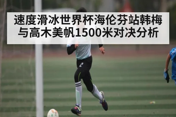 速度滑冰世界杯海伦芬站韩梅与高木美帆1500米对决分析