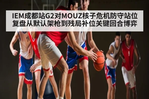 IEM成都站G2对MOUZ核子危机防守站位复盘从默认架枪到残局补位关键回合博弈